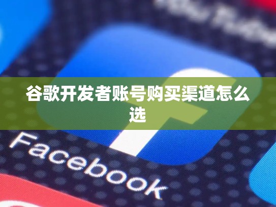 谷歌开发者账号购买渠道怎么选