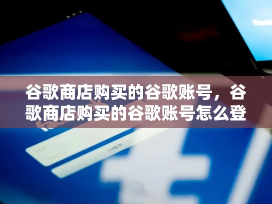 谷歌商店购买的谷歌账号，谷歌商店购买的谷歌账号怎么登录