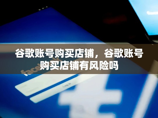 谷歌账号购买店铺，谷歌账号购买店铺有风险吗